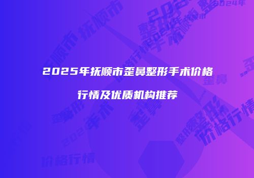 2025年抚顺市歪鼻整形手术价格行情及优质机构推荐