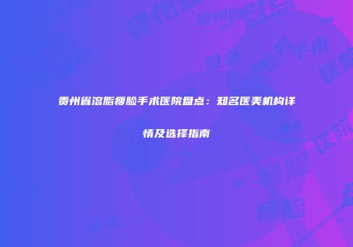 贵州省溶脂瘦脸手术医院盘点：知名医美机构详情及选择指南