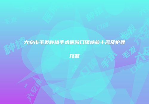六安市毛发种植手术医院口碑榜前十名及护理攻略