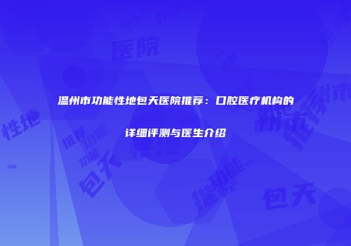 温州市功能性地包天医院推荐：口腔医疗机构的详细评测与医生介绍