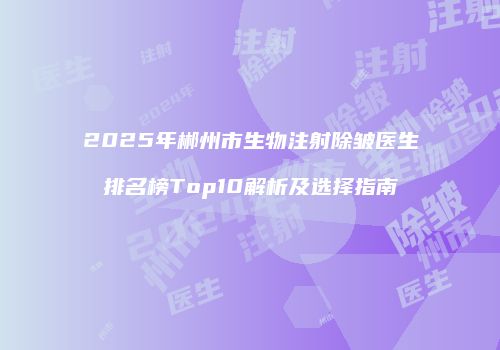 2025年郴州市生物注射除皱医生排名榜Top10解析及选择指南