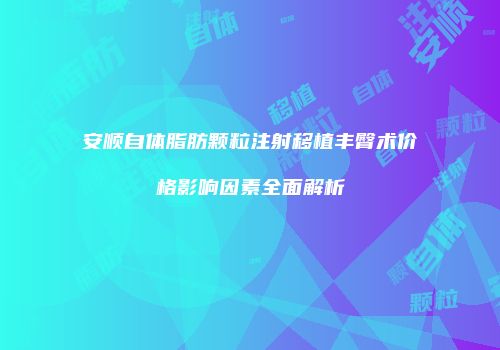 安顺自体脂肪颗粒注射移植丰臀术价格影响因素全面解析