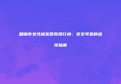 盘锦市女性植发医院排行榜：安全可靠的选择指南
