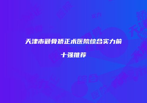 天津市颧骨矫正术医院综合实力前十强推荐