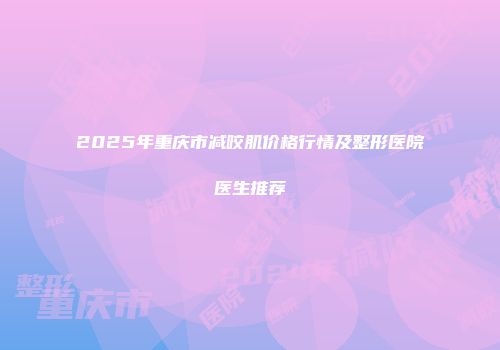 2025年重庆市减咬肌价格行情及整形医院医生推荐