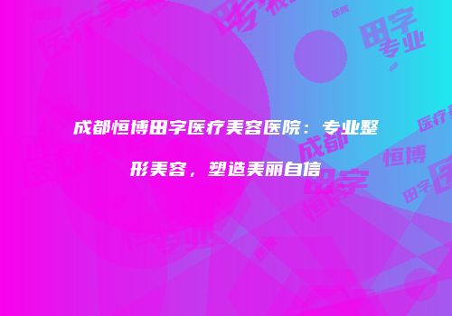 成都恒博田字医疗美容医院：专业整形美容，塑造美丽自信