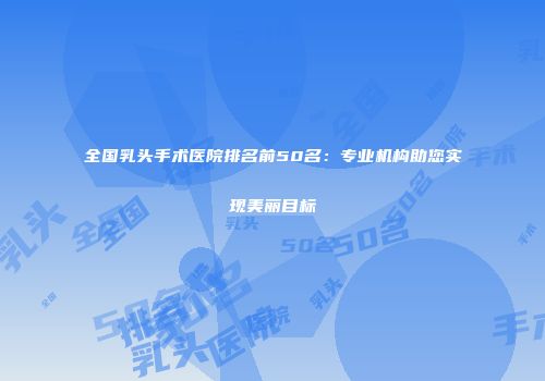 全国乳头手术医院排名前50名：专业机构助您实现美丽目标