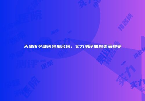 天津市孕睫医院排名榜：实力测评助您美丽蜕变