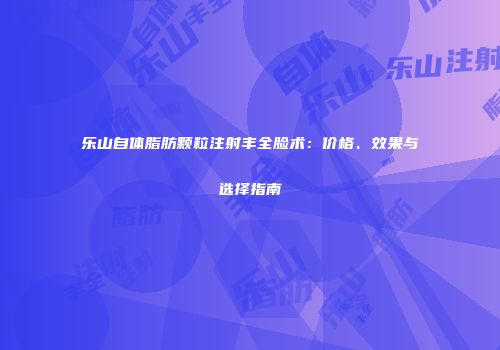 乐山自体脂肪颗粒注射丰全脸术：价格、效果与选择指南