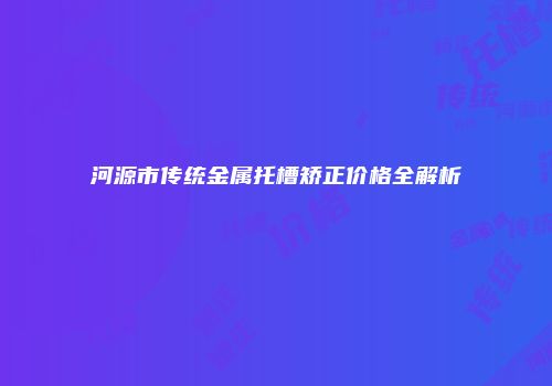 河源市传统金属托槽矫正价格全解析