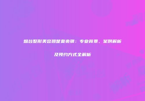 烟台整形美容翘楚夏兆骥：专业背景、案例解析及预约方式全解析