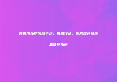 晋城市抽脂腹部手术：价格行情、医院推荐及医生选择指南