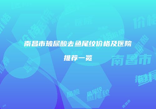 南昌市玻尿酸去鱼尾纹价格及医院推荐一览