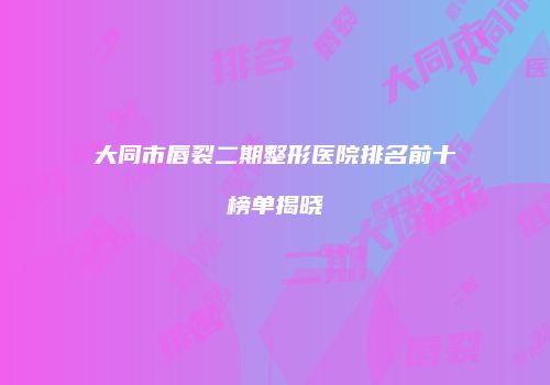 大同市唇裂二期整形医院排名前十榜单揭晓