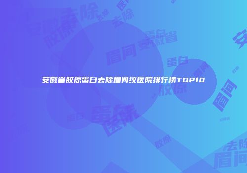 安徽省胶原蛋白去除眉间纹医院排行榜TOP10