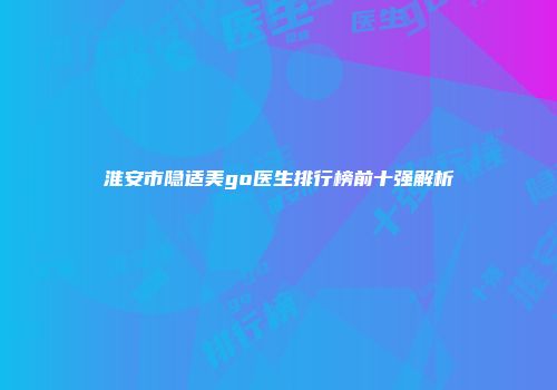 淮安市隐适美go医生排行榜前十强解析