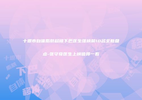 十堰市自体脂肪移植下巴医生强榜前10名全新盘点-张守奇医生上榜值得一看