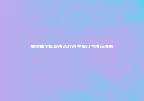 成都国字脸整形治疗医生排名与推荐医院