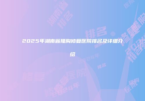 2025年湖南省隆胸修复医院排名及详细介绍