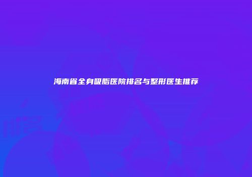 海南省全身吸脂医院排名与整形医生推荐
