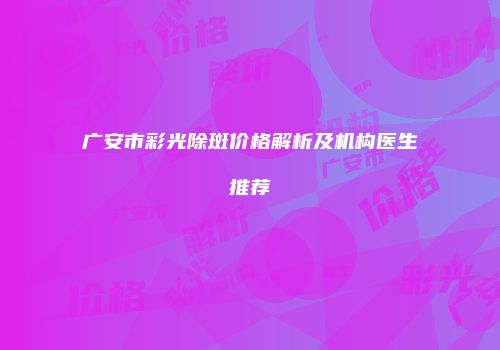 广安市彩光除斑价格解析及机构医生推荐