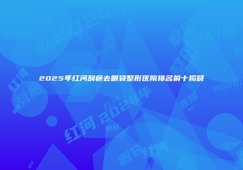 2025年红河刮痧去眼袋整形医院排名前十揭晓
