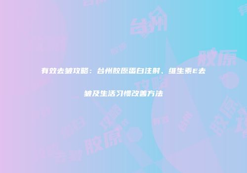 有效去皱攻略：台州胶原蛋白注射、维生素E去皱及生活习惯改善方法