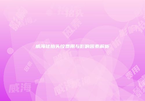 威海祛抬头纹费用与影响因素解析