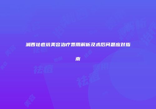 湘西祛痘坑美容治疗费用解析及术后问题应对指南