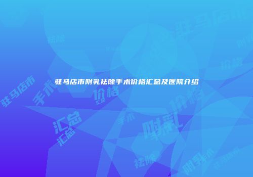 驻马店市附乳祛除手术价格汇总及医院介绍