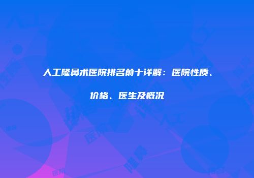 人工隆鼻术医院排名前十详解：医院性质、价格、医生及概况