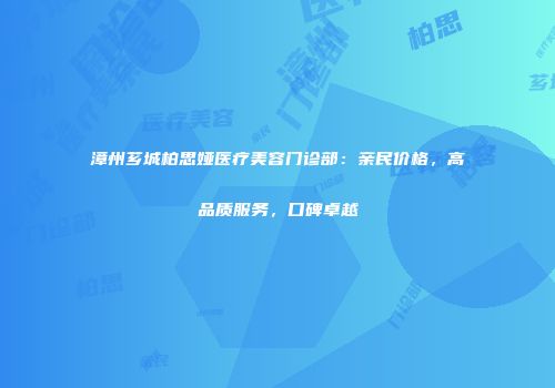 漳州芗城柏思娅医疗美容门诊部：亲民价格，高品质服务，口碑卓越