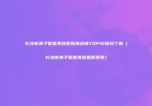 长沙市鼻子整型美容医院排名榜TOP10深刻了解（长沙市鼻子整型美容整形医院）