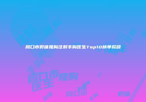 周口市假体隆胸注射丰胸医生Top10榜单揭晓