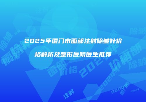 2025年厦门市面部注射除皱针价格解析及整形医院医生推荐
