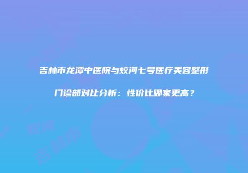 吉林市龙潭中医院与蛟河七号医疗美容整形门诊部对比分析：性价比哪家更高？