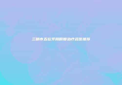 三明市五位牙周翻瓣治疗名医推荐