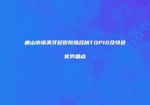 唐山市镶美牙冠医院排名榜TOP10及特色优势盘点
