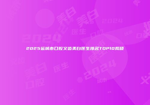 2025运城市口腔义齿美白医生排名TOP10揭晓