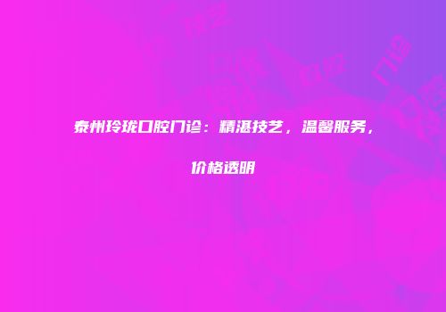 泰州玲珑口腔门诊：精湛技艺，温馨服务，价格透明