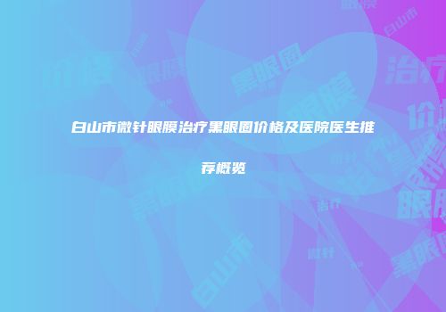 白山市微针眼膜治疗黑眼圈价格及医院医生推荐概览