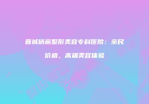 晋城俏丽整形美容专科医院：亲民价格，高端美容体验