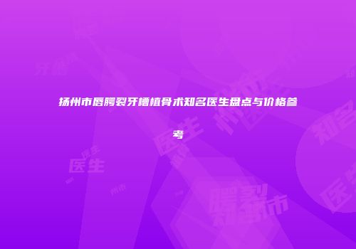 扬州市唇腭裂牙槽植骨术知名医生盘点与价格参考