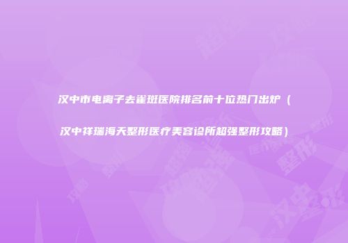 汉中市电离子去雀斑医院排名前十位热门出炉（汉中祥瑞海天整形医疗美容诊所超强整形攻略）