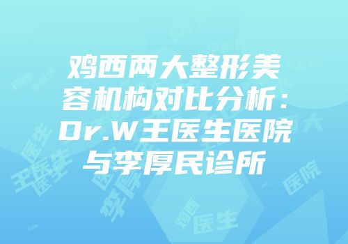 鸡西两大整形美容机构对比分析：Dr.W王医生医院与李厚民诊所