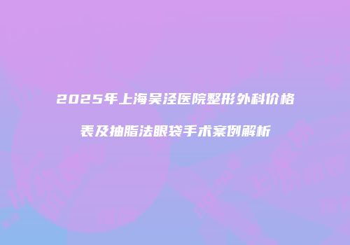 2025年上海吴泾医院整形外科价格表及抽脂法眼袋手术案例解析