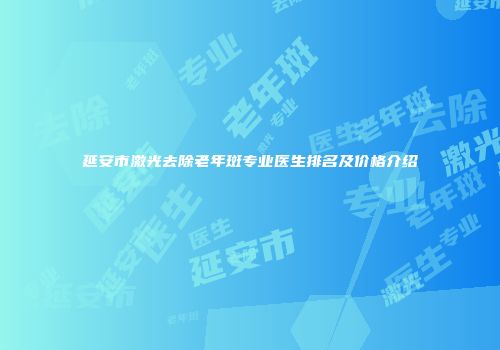 延安市激光去除老年斑专业医生排名及价格介绍