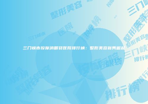 三门峡市按摩消眼袋医院排行榜：整形美容新秀崛起