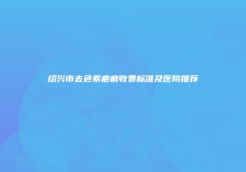 绍兴市去色素疤痕收费标准及医院推荐