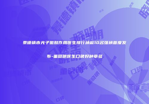景德镇市光子嫩肤作用医生排行榜前10名强榜首度发布-董晓明医生口碑好种草多